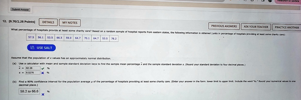 Submit Answer
12. [0.76/2.28 Points] DETAILS MY NOTES PREVIOUS ANSWERS ASK YOUR TEACHER PRACTICE ANOTHER
What percentage of hospitals provide at least some charity care? Based on a random sample of hospital reports from eastern states, the following information is obtained (units in percentage of hospitals providing at least some charity care):
57.5 56.1 53.5 66.5 59.0 64.7 70.1 64.7 53.5 78.2
USE SALT
Assume that the population of x values has an approximately normal distribution.
(a) Use a calculator with mean and sample standard deviation keys to find the sample mean percentage x̅ and the sample standard deviation s. (Round your standard deviation to four decimal places.)
x̅ = 62.38 %
s = 8.0276 x %
(b) Find a 90% confidence interval for the population average $\mu$ of the percentage of hospitals providing at least some charity care. (Enter your answer in the form: lower limit to upper limit. Include the word "to." Round your numerical values to one
decimal place.)
58.2 to 66.6 x
