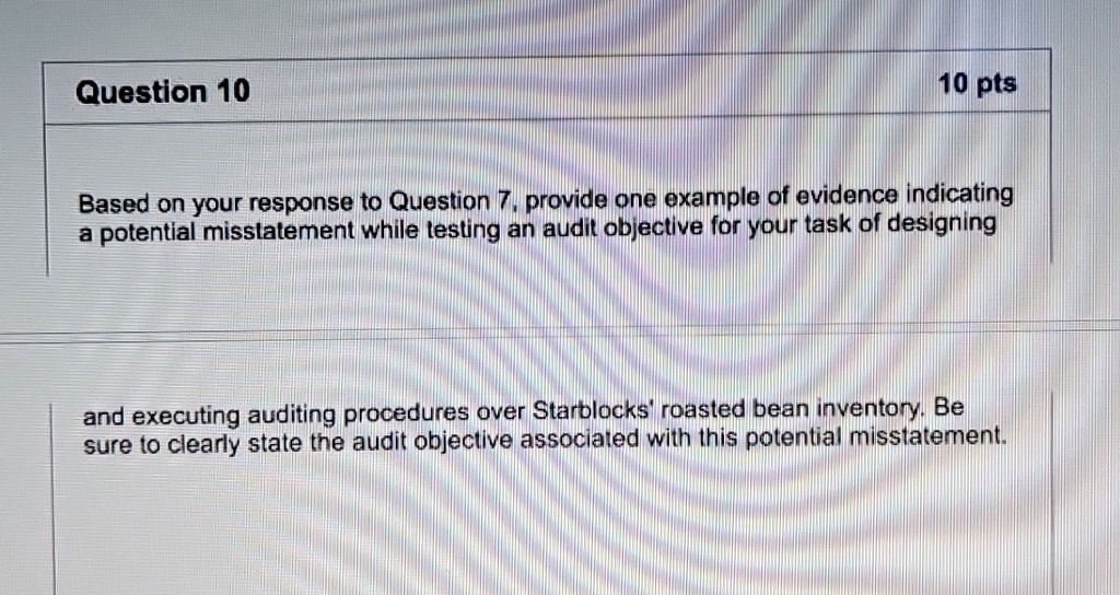 question 10 10 pts based on your response to question 7 provide one example of evidence indicating a potential misstatement while testing an audit objective for your task of designing and ex 93679