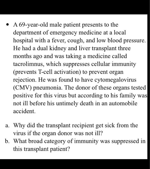 A 69-year-old male patient presents to the department of emergency medicine at a local hospital with a fever, cough, and low blood pressure. He had a dual kidney and liver transplant three months ago and was taking a medicine called tacrolimnus, which suppresses cellular immunity (prevents T-cell activation) to prevent organ rejection. He was found to have cytomegalovirus (CMV) pneumonia. The donor of these organs tested positive for this virus but according to his family was not ill before his untimely death in an automobile accident.

a. Why did the transplant recipient get sick from the virus if the organ donor was not ill?
b. What broad category of immunity was suppressed in this transplant patient?