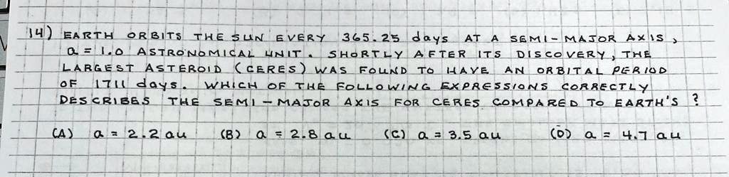 14) EARTH ORBITS THE SUN EVERY 365.25 days AT A SEMI-MAJOR AXIS, a = 1.0 ASTRONOMICAL UNIT. SHORTLY AFTER ITS DISCOVERY, THE LARGEST ASTEROID (CERES) WAS FOUND TO HAVE AN ORBITAL PERIOD OF 1711 days. WHICH OF THE FOLLOWING EXPRESSIONS CORRECTLY DESCRIBES THE SEMI-MAJOR AXIS FOR CERES COMPARED TO EARTH'S ? (A) a = 2.2 au (B) a = 2.8 au (C) a = 3.5 au (D) a = 4.7 au