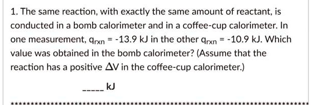 1. The same reaction, with exactly the same amount of reactant, is conducted in a bomb calorimeter and in a coffee-cup calorimeter. In one measurement, qrxn = -13.9 kJ in the other qrxn = -10.9 kJ. Which value was obtained in the bomb calorimeter? (Assume that the reaction has a positive ?V in the coffee-cup calorimeter.)

 kJ