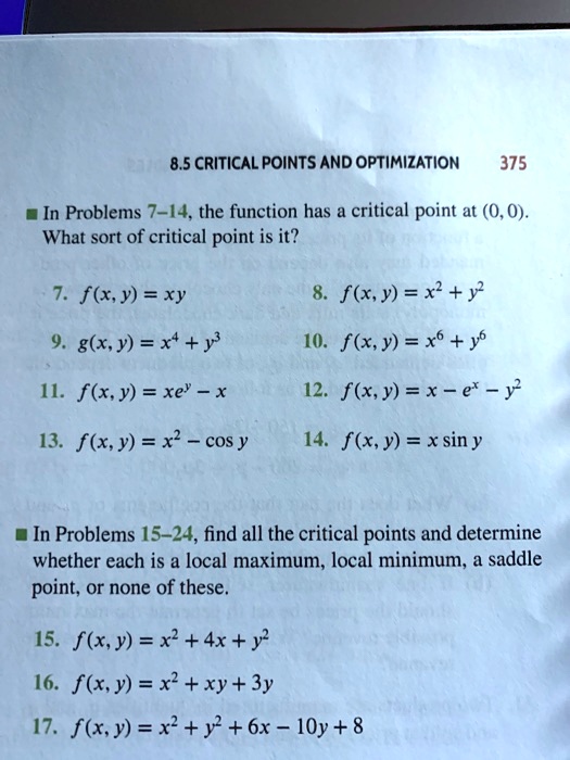 In Problems 7-14, the function has a critical point at (0, 0). What sort of critical point is it?
7. f(x, y) = xy
8. f(x, y) = x^2 + y^2
9. g(x, y) = x^4 + y^3
10. f(x, y) = x^6 + y^6
11. f(x, y) = xe^y - x
12. f(x, y) = x - e^x - y^2
13. f(x, y) = x^2 - cos y
14. f(x, y) = x sin y

In Problems 15-24, find all the critical points and determine whether each is a local maximum, local minimum, a saddle point, or none of these.
15. f(x, y) = x^2 + 4x + y^2
16. f(x, y) = x^2 + xy + 3y
17. f(x, y) = x^2 + y^2 + 6x - 10y + 8