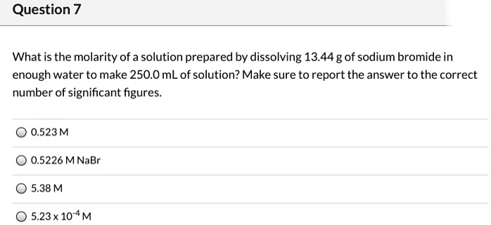 What is the molarity of a solution prepared by dissolving 13.44 g of sodium bromide in
enough water to make 250.0 mL of solution? Make sure to report the answer to the correct
number of significant figures.
0.523 M
0.5226 M NaBr
5.38 M
5.23 x 10-4 M