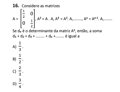 16. Considere as matrizes
[
A=left[eginarrayll
frac12     0 0     frac12
endarrayight], A^2=A cdot A, A^3=A^2 . A, ldots ldots, A^n=A^n-1 . A, ldots ldots .
]

Se ( dn ) é o determinante da matriz ( A^n ), então, a soma ( d1+d2+d3+ldots ldots . .+dn+ldots . . ). é igual a
A) ( frac13 ).
B) ( frac12 ).
C) ( frac23 ).
D) ( frac34 ).