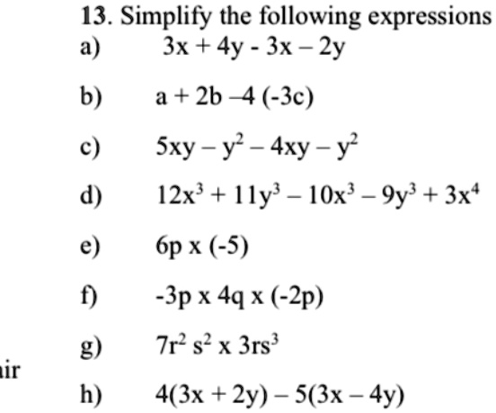 13. Simplify the following expressions
a) 3x + 4y - 3x - 2y
b) a + 2b - 4(-3c)
c) 5xy - y^2 - 4xy - y^2
d) 12x^3 + 11y^3 - 10x^3 - 9y^3 + 3x^4
e) 6p x (-5)
f) -3p x 4q x (-2p)
g) 7r^2 s^2 x 3rs^3
h) 4(3x + 2y) - 5(3x - 4y)