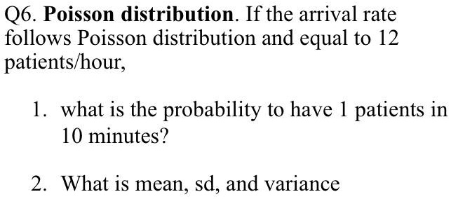 Q6. Poisson distribution. If the arrival rate follows Poisson distribution and equal to 12 patients/hour,

1. what is the probability to have 1 patients in 10 minutes?

2. What is mean, sd, and variance