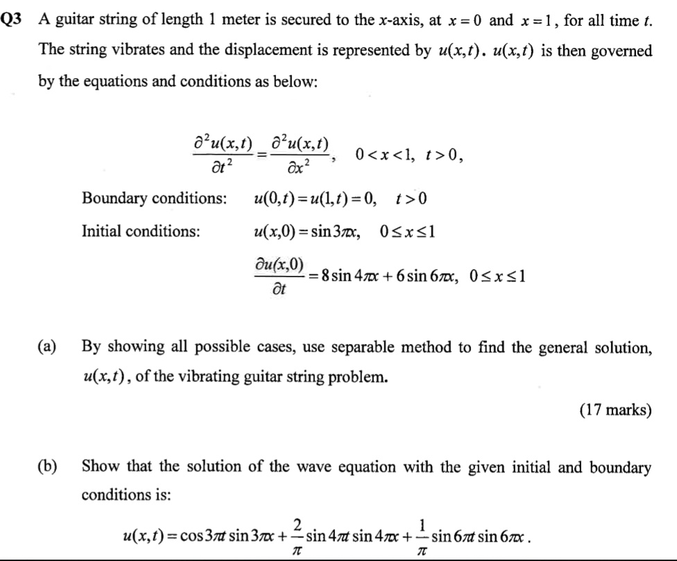 Q3 A guitar string of length 1 meter is secured to the x-axis, at x = 0 and x = 1, for all time t. The string vibrates and the displacement is represented by u(x,t). u(x,t) is then governed by the equations and conditions as below:

?²u(x,t)/?t² = ?²u(x,t)/?x², 0 < x < 1, t > 0,
Boundary conditions: u(0,t) = u(1,t) = 0, t > 0
Initial conditions: u(x,0) = sin 3?x, 0 ? x ? 1
?u(x,0)/?t = 8 sin 4?x + 6 sin 6?x, 0 ? x ? 1

(a) By showing all possible cases, use separable method to find the general solution, u(x,t), of the vibrating guitar string problem.
(17 marks)

(b) Show that the solution of the wave equation with the given initial and boundary conditions is:
u(x,t) = cos 3?t sin 3?x + (2/?) sin 4?t sin 4?x + (1/?) sin 6?t sin 6?x.