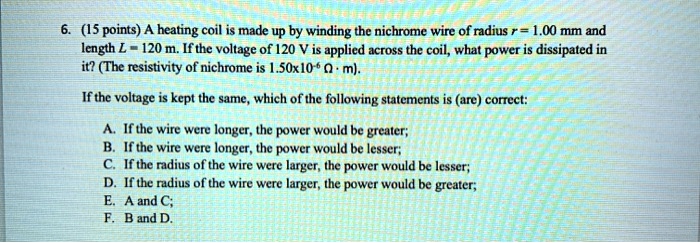6. (15 points) A heating coil is made up by winding the nichrome wire of radius r = 1.00 mm and length L = 120 m. If the voltage of 120 V is applied across the coil, what power is dissipated in it? (The resistivity of nichrome is 1.50x10?? ? · m).

If the voltage is kept the same, which of the following statements is (are) correct:

A. If the wire were longer, the power would be greater;
B. If the wire were longer, the power would be lesser;
C. If the radius of the wire were larger, the power would be lesser;
D. If the radius of the wire were larger, the power would be greater;
E. A and C;
F. B and D.