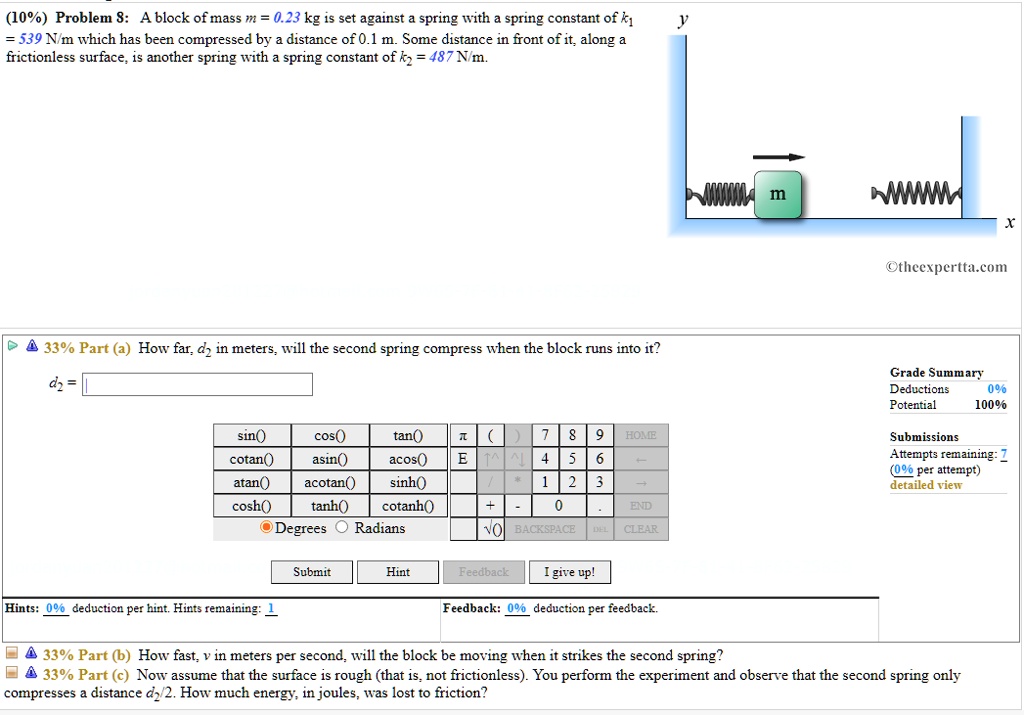(10%) Problem 8: A block of mass m = 0.23 kg is set against a spring with a spring constant of k1 = 539 N/m which has been compressed by a distance of 0.1 m. Some distance in front of it, along a frictionless surface, is another spring with a spring constant of k2 = 487 N/m.

33% Part (a) How far, d2 in meters, will the second spring compress when the block runs into it?

33% Part (b) How fast, v in meters per second, will the block be moving when it strikes the second spring?

33% Part (c) Now assume that the surface is rough (that is, not frictionless). You perform the experiment and observe that the second spring only compresses a distance d2/2. How much energy, in joules, was lost to friction?