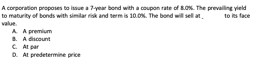 A corporation proposes to issue a 7-year bond with a coupon rate of 8.0%. The prevailing yield to maturity of bonds with similar risk and term is 10.0%. The bond will sell at  to its face value.
A. A premium
B. A discount
C. At par
D. At predetermine price