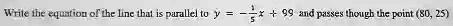 Write the equation of the line that is parallel to y = -(1)/(5)x + 99 and passes though the point (80, 25)