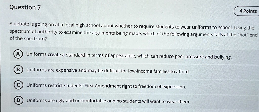 A debate is going on at a local high school about whether to require students to wear uniforms to school. Using the spectrum of authority to examine the arguments being made, which of the following arguments falls at the "hot" end of the spectrum?
A Uniforms create a standard in terms of appearance, which can reduce peer pressure and bullying.
B Uniforms are expensive and may be difficult for low-income families to afford.
C Uniforms restrict students' First Amendment right to freedom of expression.
D Uniforms are ugly and uncomfortable and no students will want to wear them.
