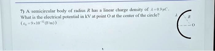 7) A semicircular body of radius R has a linear charge density of λ = 0.9 μ C.
What is the electrical potential in kV at point O at the center of the circle?
(ϵ0 = 9 × 10^-12 (F/m))