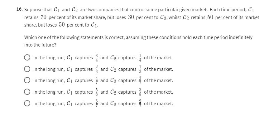 16. Suppose that 𝒞1 and 𝒞2 are two companies that control some particular given market. Each time period, 𝒞1 retains 70 per cent of its market share, but loses 30 per cent to 𝒞2, whilst 𝒞2 retains 50 per cent of its market share, but loses 50 per cent to 𝒞1.
Which one of the following statements is correct, assuming these conditions hold each time period indefinitely into the future?
In the long run, 𝒞1 captures (3)/(4) and 𝒞2 captures (1)/(4) of the market.
In the long run, 𝒞1 captures (2)/(3) and 𝒞2 captures (1)/(3) of the market.
In the long run, 𝒞1 captures (4)/(7) and 𝒞2 captures (3)/(7) of the market.
In the long run, 𝒞1 captures (5)/(8) and 𝒞2 captures (3)/(8) of the market.
In the long run, 𝒞1 captures (5)/(7) and 𝒞2 captures (2)/(7) of the market.