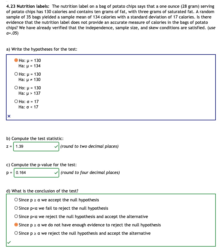 4.23 Nutrition labels: The nutrition label on a bag of potato chips says that a one ounce (28 gram) serving of potato chips has 130 calories and contains ten grams of fat, with three grams of saturated fat. A random sample of 35 bags yielded a sample mean of 134 calories with a standard deviation of 17 calories. Is there evidence that the nutrition label does not provide an accurate measure of calories in the bags of potato chips? We have already verified that the independence, sample size, and skew conditions are satisfied. (use a=.05)

a) Write the hypotheses for the test:
Ho: ? = 130
Ha: ? = 134

Ho: ? = 130
Ha: ? ? 130

Ho: ? = 130
Ha: ? > 137

Ho: ? = 17
Ha: ? < 17

b) Compute the test statistic:
z = 1.39 (round to two decimal places)

c) Compute the p-value for the test:
p = 0.164 (round to four decimal places)

d) What is the conclusion of the test?
Since p ? ? we accept the null hypothesis
Since p < ? we fail to reject the null hypothesis
Since p < ? we reject the null hypothesis and accept the alternative
Since p ? ? we do not have enough evidence to reject the null hypothesis
Since p ? ? we reject the null hypothesis and accept the alternative