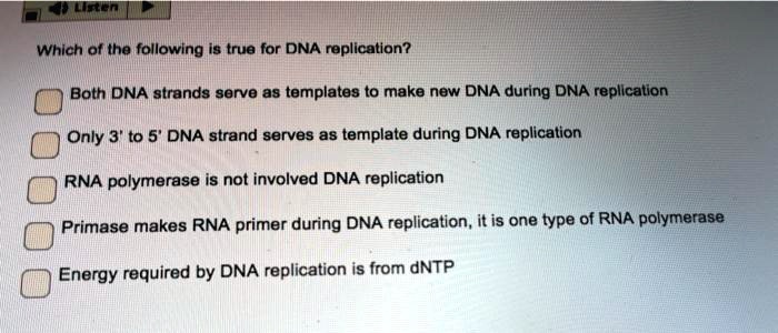 Which of the following is true for DNA replication?
Both DNA strands serve as templates to make new DNA during DNA replication
Only 3' to 5' DNA strand serves as template during DNA replication
RNA polymerase is not involved DNA replication
Primase makes RNA primer during DNA replication, it is one type of RNA polymerase
Energy required by DNA replication is from dNTP