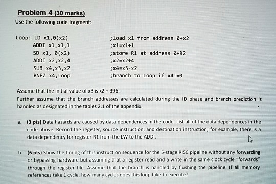 Problem 4 (30 marks)
Use the following code fragment:
Loop: LD x1,0(x2) ;load x1 from address 0+x2
ADDI x1, x1,1 ;x1=x1+1
SD x1, 0(x2) ; store R1 at address 0+R2
ADDI x2, x2,4 ;x2=x2+4
SUB x4, x3,x2 ;x4=x3-x2
BNEZ x4, Loop ; branch to Loop if x4!=0
Assume that the initial value of x3 is x2 + 396.
Further assume that the branch addresses are calculated during the ID phase and branch prediction is
handled as designated in the tables 2.1 of the appendix.
a. (3 pts) Data hazards are caused by data dependences in the code. List all of the data dependences in the
code above. Record the register, source instruction, and destination instruction; for example, there is a
data dependency for register R1 from the LW to the ADDI.
b. (6 pts) Show the timing of this instruction sequence for the 5-stage RISC pipeline without any forwarding
or bypassing hardware but assuming that a register read and a write in the same clock cycle ""forwards"