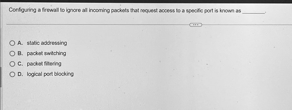 Configuring a firewall to ignore all incoming packets that request access to a specific port is known as
A. static addressing
B. packet switching
C. packet filtering
D. logical port blocking