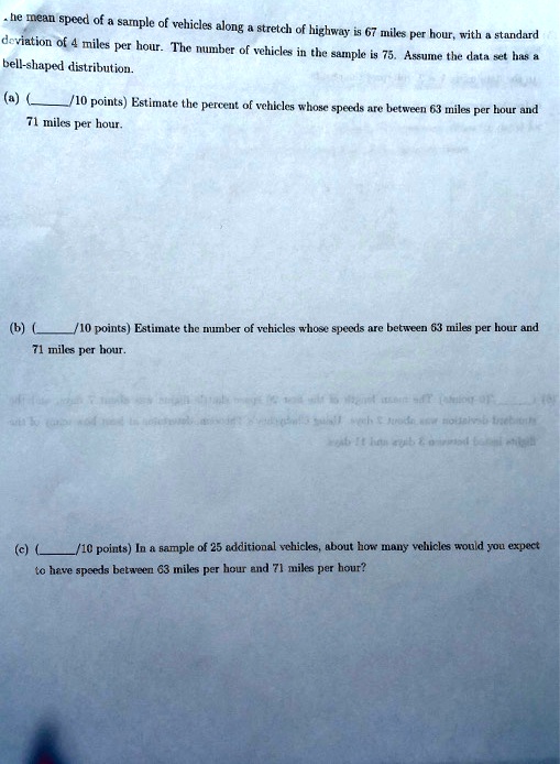 he mean speed of a sample of vehicles along a stretch of highway is 67 miles per hour, with a standard deviation of 4 miles per hour. The number of vehicles in the sample is 75. Assume the data set has a bell-shaped distribution.
(a) (/10 points) Estimate the percent of vehicles whose speeds are between 63 miles per hour and 71 miles per hour.
(b) (/10 points) Estimate the number of vehicles whose speeds are between 63 miles per hour and 71 miles per hour.
(c) (/10 points) In a sample of 25 additional vehicles, about how many vehicles would you expect to have speeds between 63 miles per hour and 71 miles per hour?