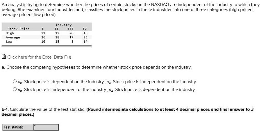 An analyst is trying to determine whether the prices of certain stocks on the NASDAQ are independent of the industry to which they belong. She examines four industries and, classifies the stock prices in these industries into one of three categories (high-priced, average-priced, low-priced).

Industry
Stock Price I II III IV
High 21 12 20 16
Average 26 18 17 25
Low 10 15 8 14

a. Choose the competing hypotheses to determine whether stock price depends on the industry.

Ho: Stock price is dependent on the industry.; HA: Stock price is independent on the industry.
Ho: Stock price is independent of the industry.; HA: Stock price is dependent on the industry.

b-1. Calculate the value of the test statistic. (Round intermediate calculations to at least 4 decimal places and final answer to 3 decimal places.)
Test statistic