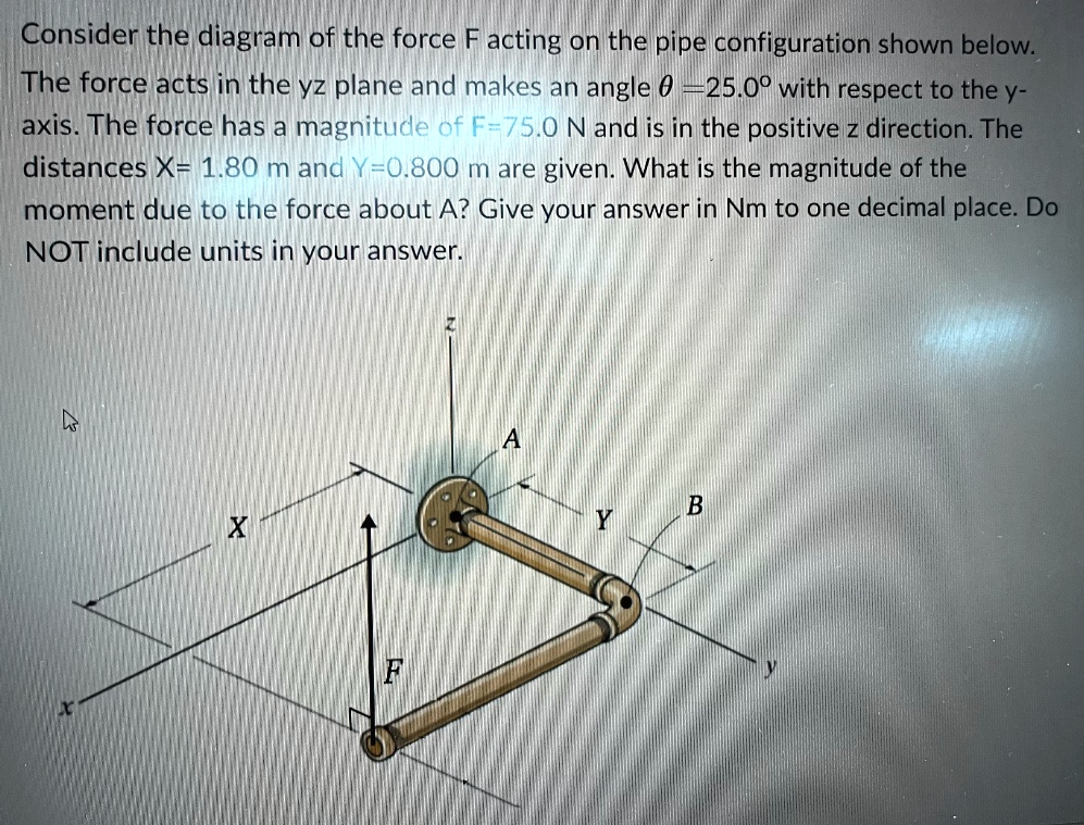 Consider the diagram of the force F acting on the pipe configuration shown below.
The force acts in the yz plane and makes an angle θ = 25.0^∘ with respect to the y-
axis. The force has a magnitude of F=75.0 N and is in the positive z direction. The
distances X= 1.80 m and Y=0.800 m are given. What is the magnitude of the
moment due to the force about A? Give your answer in Nm to one decimal place. Do
NOT include units in your answer.