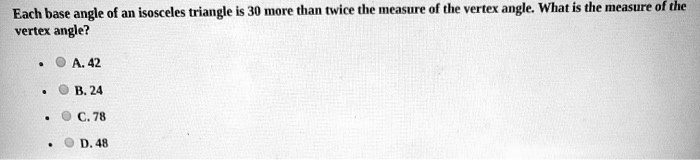 Each base angle of an isosceles triangle is 30 more than twice the measure of the vertex angle. What is the measure of the vertex angle?

A. 42
B. 24
C. 78
D. 48