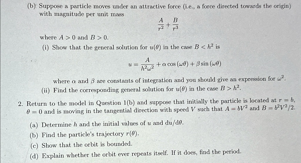 (b) Suppose a particle moves under an attractive force (i.e., a force directed towards the origin)
with magnitude per unit mass
(A)/(r^2) + (B)/(r^3)
where A > 0 and B > 0.
(i) Show that the general solution for u(θ) in the case B < h^2 is
u = (A)/(h^2ω^2) + αcos(ωθ) + βsin(ωθ)
where α and β are constants of integration and you should give an expression for ω^2.
(ii) Find the corresponding general solution for u(θ) in the case B > h^2.
2. Return to the model in Question 1(b) and suppose that initially the particle is located at r = b,
θ = 0 and is moving in the tangential direction with speed V such that A = bV^2 and B = b^2V^2/2.
(a) Determine h and the initial values of u and (du)/(dθ).
(b) Find the particle's trajectory r(θ).
(c) Show that the orbit is bounded.
(d) Explain whether the orbit ever repeats itself. If it does, find the period.