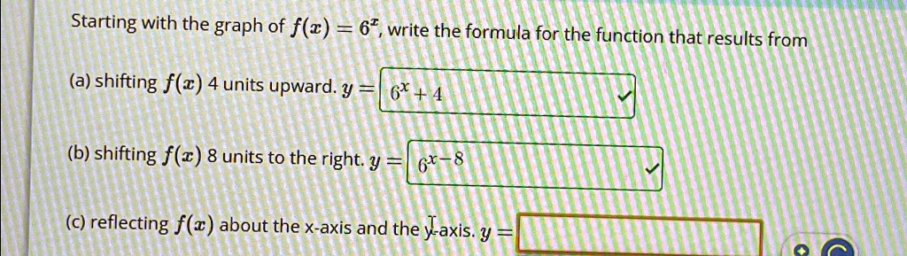 Starting with the graph of f(x) = 6^x, write the formula for the function that results from
(a) shifting f(x) 4 units upward. y = 6^x + 4
(b) shifting f(x) 8 units to the right. y = 6^x - 8
(c) reflecting f(x) about the x-axis and the y-axis. y =