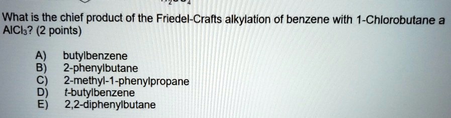 What is the chief product of the Friedel-Crafts alkylation of benzene with 1-Chlorobutane and AlCl3? (2 points)

A) butylbenzene
B) 2-phenylbutane
C) 2-methyl-1-phenylpropane
D) t-butylbenzene
E) 2,2-diphenylbutane