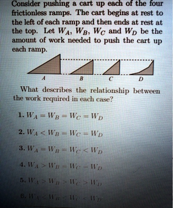 Consider pushing a cart up each of the four frictionless ramps. The cart begins at rest to the left of each ramp and then ends at rest at the top. Let WA, WB, WC and WD be the amount of work needed to push the cart up each ramp.

What describes the relationship between the work required in each case?

1. WA = WB = WC = WD
2. WA < WB = WC = WD
3. WA = WB = WC < WD
4. WA > WB = WC = WD
5. WA > WB > WC > WD
6. WA < WB < WC < WD