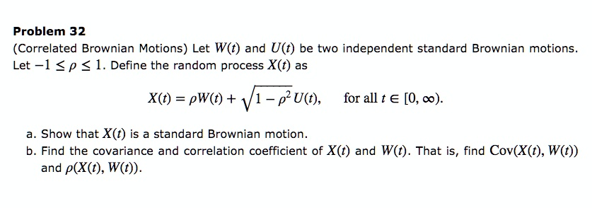 Problem 32
(Correlated Brownian Motions) Let W(t) and U(t) be two independent standard Brownian motions. Let -1 64 c1 64 1. Define the random process X(t) as

X(t) = c1 W(t) + sqrt1 - c1^2, U(t), for all t 64 [0, infty).

a. Show that X(t) is a standard Brownian motion.

b. Find the covariance and correlation coefficient of X(t) and W(t). That is, find Cov(X(t), W(t)) and c1(X(t), W(t)).