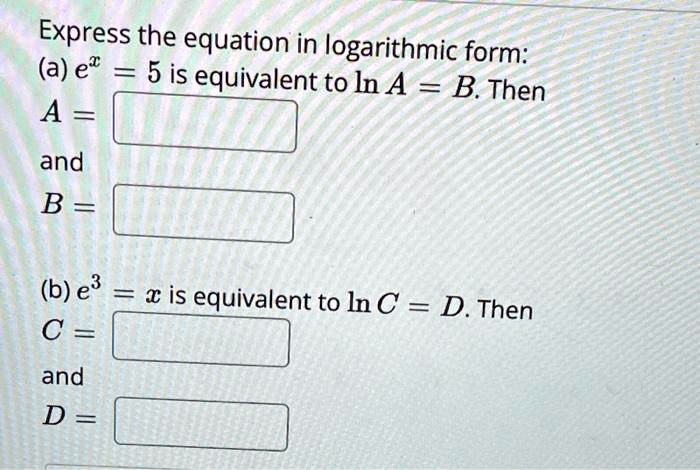 Express the equation in logarithmic form:
(a) e^x = 5 is equivalent to ln A = B. Then
A = 

and
B = 
(b) e^3 = x is equivalent to ln C = D. Then
C = 
and
D = 