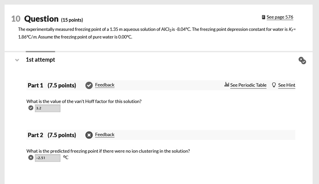 10 Question (15 points)
See page 576
The experimentally measured freezing point of a 1.35 m aqueous solution of AlCl3 is -8.04°C. The freezing point depression constant for water is Kf = 1.86°C/m. Assume the freezing point of pure water is 0.00°C.

1st attempt
Part 1 (7.5 points)
See Periodic Table See Hint
What is the value of the van't Hoff factor for this solution?
3.2

Part 2 (7.5 points)
What is the predicted freezing point if there were no ion clustering in the solution?
-2.51 °C