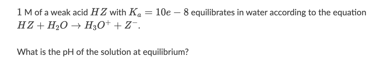 1 M of a weak acid HZ with Ka = 10e-8 equilibrates in water according to the equation HZ + H2O -> H3O+ + Z-.
What is the pH of the solution at equilibrium?