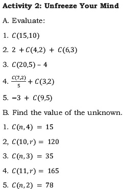 Activity 2: Unfreeze Your Mind
A. Evaluate:
1. C(15,10)
2. 2 + C(4,2) + C(6,3)
3. C(20,5) - 4
4. (C(7,2))/(5) + C(3,2)
5. -3 + C(9,5)
B. Find the value of the unknown.
1. C(n, 4) = 15
2. C(10,r) = 120
3. C(n,3) = 35
4. C(11,r) = 165
5. C(n,2) = 78