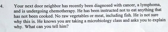 Your next door neighbor has recently been diagnosed with cancer, a lymphoma, and is undergoing chemotherapy. He has been instructed not to eat anything that has not been cooked. No raw vegetables or meat, including fish. He is not sure why this is. He knows you are taking a microbiology class and asks you to explain why. What can you tell him?