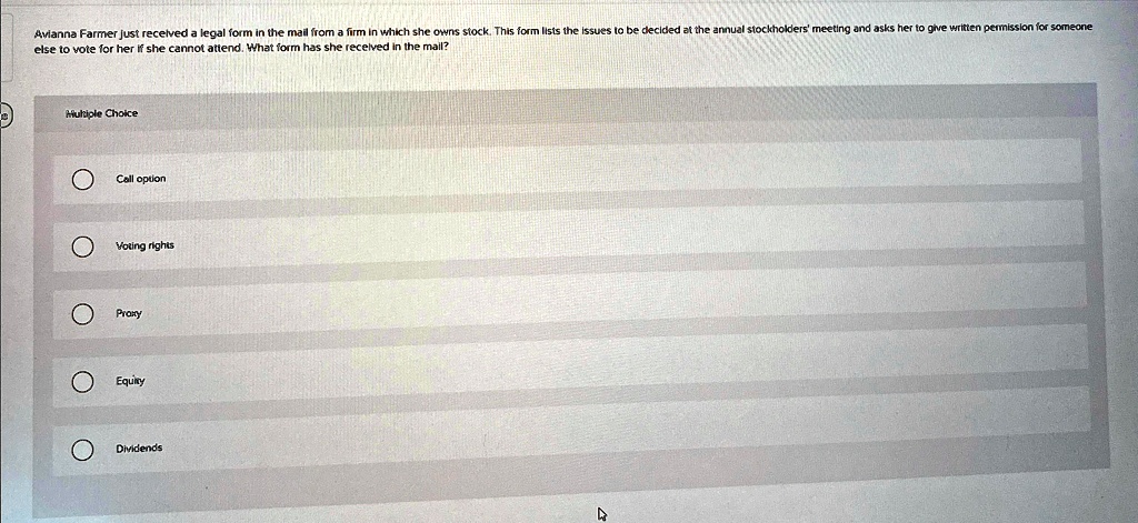 Avianna Farmer just received a legal form in the mail from a firm in which she owns stock. This form lists the issues to be decided at the annual stockholders' meeting and asks her to give written permission for someone else to vote for her if she cannot attend. What form has she received in the mail?
Multiple Choice
Call option
Voting rights
Proxy
Equity
Dividends