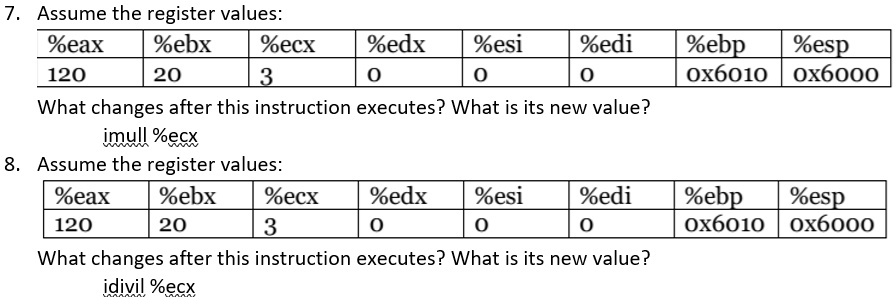 7. Assume the register values:
%eax
120
%ebx
20
%ecx
3
%edx
0
%esi
0
%edi
0
%ebp
0x6010
%esp
0x6000
What changes after this instruction executes? What is its new value?
imull %ecx
8. Assume the register values:
%eax
120
%ebx
20
%ecx
3
%edx
0
%esi
0
%edi
0
%ebp
0x6010
%esp
0x6000
What changes after this instruction executes? What is its new value?
idivil %ecx