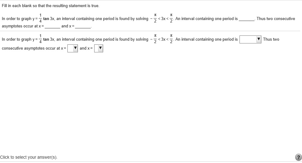 Fill in each blank so that the resulting statement is true.
In order to graph y = 1/4 tan 3x, an interval containing one period is found by solving -pi/2 < 3x < pi/2. An interval containing one period is . Thus two consecutive asymptotes occur at x =  and x = .
In order to graph y = 1/4 tan 3x, an interval containing one period is found by solving -pi/2 < 3x < pi/2. An interval containing one period is  Thus two consecutive asymptotes occur at x =  and x = .
Click to select your answer(s).