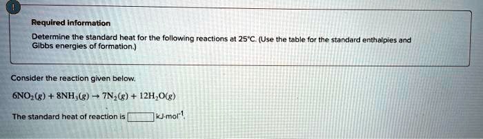 Required information
Determine the standard heat for the following reactions at 25°C. (Use the table for the standard enthalpies and Gibbs energies of formation.)
Consider the reaction given below.
6NO?(g) + 8NH?(g) ? 7N?(g) + 12H?O(g)
The standard heat of reaction is [ ] kJ·mol?¹.