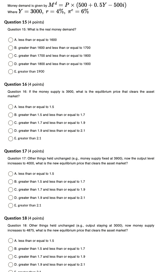 Money demand is given by Md = P × (500 + 0.5Y ? 500i)
Where Y = 3000, r = 4%, ?e = 6%
Question 15 (4 points)
Question 15: What is the real money demand?
A. less than or equal to 1600
B. greater than 1600 and less than or equal to 1700
C. greater than 1700 and less than or equal to 1800
D. greater than 1800 and less than or equal to 1900
E. greater than 1900
Question 16 (4 points)
Question 16: If the money supply is 3900, what is the equilibrium price that clears the asset market?
A. less than or equal to 1.5
B. greater than 1.5 and less than or equal to 1.7
C. greater than 1.7 and less than or equal to 1.9
D. greater than 1.9 and less than or equal to 2.1
E. greater than 2.1
Question 17 (4 points)
Question 17: Other things held unchanged (e.g., money supply fixed at 3900), now the output level increases to 4000, what is the new equilibrium price that clears the asset market?
A. less than or equal to 1.5
B. greater than 1.5 and less than or equal to 1.7
C. greater than 1.7 and less than or equal to 1.9
D. greater than 1.9 and less than or equal to 2.1
E. greater than 2.1
Question 18 (4 points)
Question 18: Other things held unchanged (e.g., output staying at 3000), now money supply increases to 4875, what is the new equilibrium price that clears the asset market?
A. less than or equal to 1.5
B. greater than 1.5 and less than or equal to 1.7
C. greater than 1.7 and less than or equal to 1.9
D. greater than 1.9 and less than or equal to 2.1