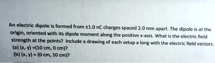An electric dipole is formed from ±1.0 nC charges spaced 2.0 mm apart. The dipole is at the origin, oriented with its dipole moment along the positive x-axis. What is the electric field strength at the points? Include a drawing of each setup a long with the electric field vectors.
(a) (x, y) =(10 cm, 0 cm)?
(b) (x, y) = (0 cm, 10 cm)?