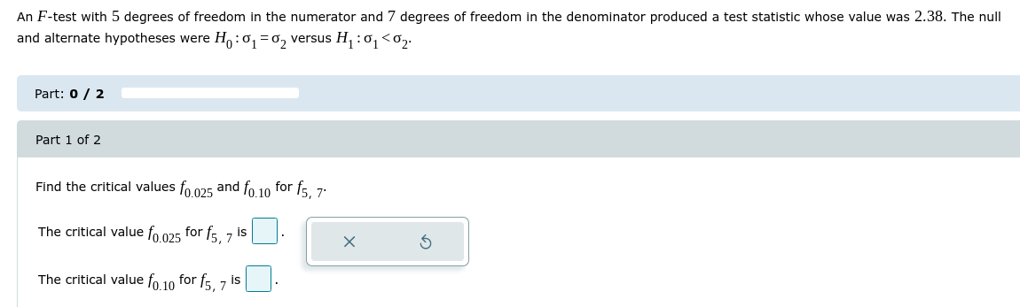 An F-test with 5 degrees of freedom in the numerator and 7 degrees of freedom in the denominator produced a test statistic whose value was 2.38. The null and alternate hypotheses were H0: ?1=?2 versus H1: ?1<?2.

Find the critical values f0.025 and f0.10 for f5,7.

The critical value f0.025 for f5,7 is
The critical value f0.10 for f5,7 is