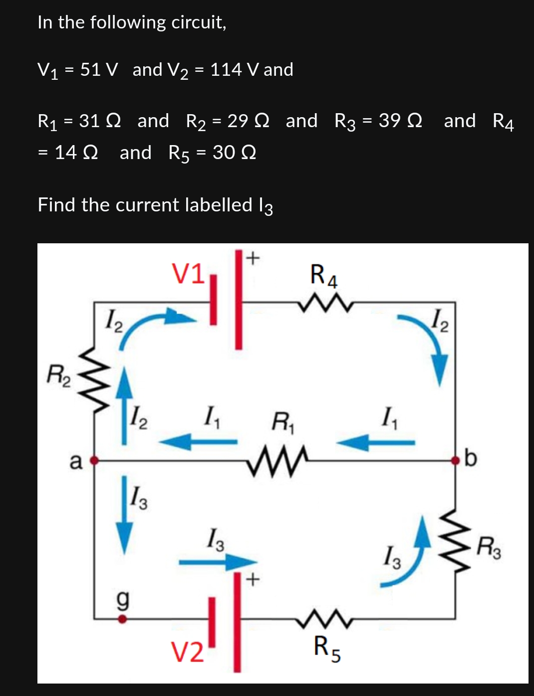 In the following circuit,
V1 = 51 V and V2 = 114 V and
R1 = 31 ? and R2 = 29 ? and R3 = 39 ? and R4 = 14 ? and R5 = 30 ?
Find the current labelled I3