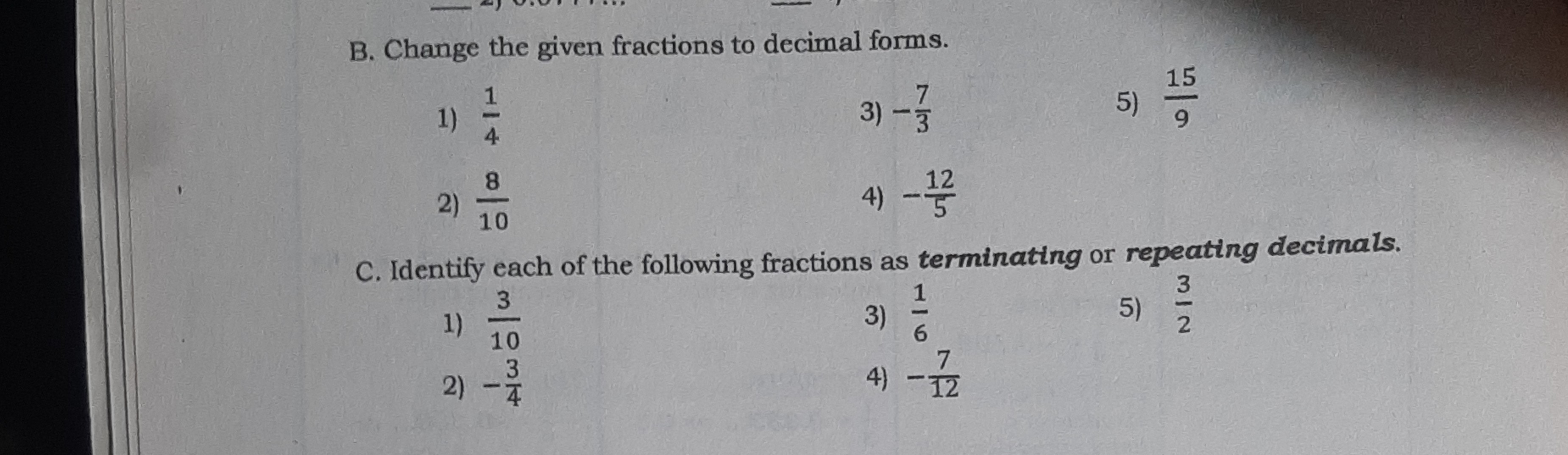 SOLVED: B. Change the given fractions to decimal forms. 1) (1)/(4) 3) -(7)/( 3) 5) (15)/(9) 2) (8)/(10) 4) -(12)/(5) C. Identify each of the following  fractions as terminating or repeating decimals. 1) (3)/(10) 3) (1)/(6) 5) (3)/(2)  2) -(3)/(4) 4) -(7)/(12)