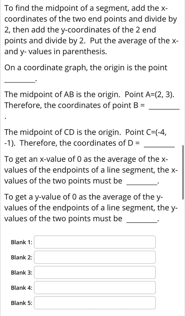 To find the midpoint of a segment, add the x-coordinates of the two end points and divide by 2, then add the y-coordinates of the 2 end points and divide by 2. Put the average of the x- and y- values in parenthesis.
On a coordinate graph, the origin is the point
The midpoint of AB is the origin. Point A=(2, 3).
Therefore, the coordinates of point B =
The midpoint of CD is the origin. Point C=(-4, -1). Therefore, the coordinates of D =
To get an x-value of 0 as the average of the x-values of the endpoints of a line segment, the x-values of the two points must be
To get a y-value of 0 as the average of the y-values of the endpoints of a line segment, the y-values of the two points must be
Blank 1:
Blank 2:
Blank 3:
Blank 4:
Blank 5:
