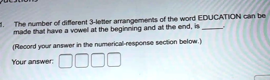 1. The number of different 3-letter arrangements of the word EDUCATION can be
made that have a vowel at the beginning and at the end, is 
(Record your answer in the numerical-response section below.)
Your answer: