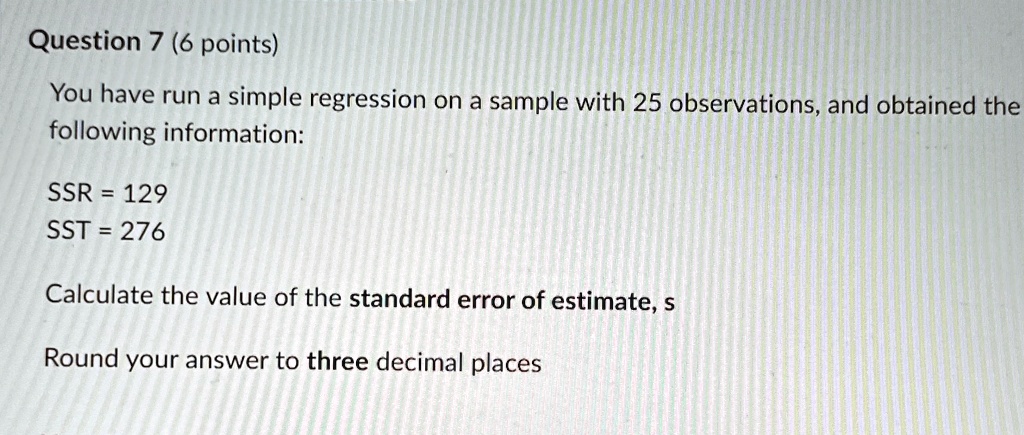 Question 7 (6 points)
You have run a simple regression on a sample with 25 observations, and obtained the
following information:
SSR = 129
SST = 276
Calculate the value of the standard error of estimate, s
Round your answer to three decimal places