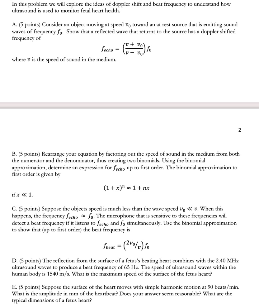 In this problem we will explore the ideas of doppler shift and beat frequency to understand how
ultrasound is used to monitor fetal heart health.
A. (5 points) Consider an object moving at speed v0 toward an at rest source that is emitting sound
waves of frequency f0. Show that a reflected wave that returns to the source has a doppler shifted
frequency of
fecho = ((v + v0)/(v - v0)) f0
where v is the speed of sound in the medium.
B. (5 points) Rearrange your equation by factoring out the speed of sound in the medium from both
the numerator and the denominator, thus creating two binomials. Using the binomial
approximation, determine an expression for fecho up to first order. The binomial approximation to
first order is given by
if x << 1.
(1 + x)^n ≈ 1 + nx
C. (5 points) Suppose the objects speed is much less than the wave speed v0 << v. When this
happens, the frequency fecho≈ f0. The microphone that is sensitive to these frequencies will
detect a beat frequency if it listens to fecho and f0 simultaneously. Use the binomial approximation
to show that (up to first order) the beat frequency is
fbeat = (2v0/v) f0
D. (5 points) The reflection from the surface of a fetus's beating heart combines with the 2.40 MHz
ultrasound waves to produce a beat frequency of 65 Hz. The speed of ultrasound waves within the
human body is 1540 m/s. What is the maximum speed of the surface of the fetus heart?
E. (5 points) Suppose the surface of the heart moves with simple harmonic motion at 90 beats/min.
What is the amplitude in mm of the heartbeat? Does your answer seem reasonable? What are the
typical dimensions of a fetus heart?
2