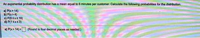 An exponential probability distribution has a mean equal to 6 minutes per customer. Calculate the following probabilities for the distribution.) P(x > 14)) P(x > 4)) P(6 ≤ x ≤ 19)) P(1 ≤ x ≤ 3)) P(x > 14) = (Round to four decimal places as needed.)